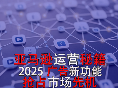 亞馬遜運(yùn)營秘籍，2025廣告新功能，搶占市場(chǎng)先機(jī)！
